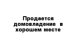 Продается домовладение  в хорошем месте